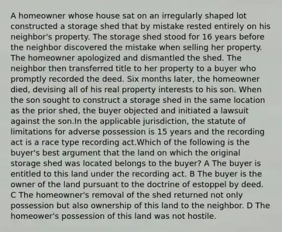 A homeowner whose house sat on an irregularly shaped lot constructed a storage shed that by mistake rested entirely on his neighbor's property. The storage shed stood for 16 years before the neighbor discovered the mistake when selling her property. The homeowner apologized and dismantled the shed. The neighbor then transferred title to her property to a buyer who promptly recorded the deed. Six months later, the homeowner died, devising all of his real property interests to his son. When the son sought to construct a storage shed in the same location as the prior shed, the buyer objected and initiated a lawsuit against the son.In the applicable jurisdiction, the statute of limitations for adverse possession is 15 years and the recording act is a race type recording act.Which of the following is the buyer's best argument that the land on which the original storage shed was located belongs to the buyer? A The buyer is entitled to this land under the recording act. B The buyer is the owner of the land pursuant to the doctrine of estoppel by deed. C The homeowner's removal of the shed returned not only possession but also ownership of this land to the neighbor. D The homeower's possession of this land was not hostile.