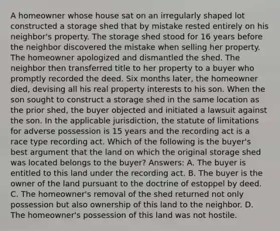 A homeowner whose house sat on an irregularly shaped lot constructed a storage shed that by mistake rested entirely on his neighbor's property. The storage shed stood for 16 years before the neighbor discovered the mistake when selling her property. The homeowner apologized and dismantled the shed. The neighbor then transferred title to her property to a buyer who promptly recorded the deed. Six months later, the homeowner died, devising all his real property interests to his son. When the son sought to construct a storage shed in the same location as the prior shed, the buyer objected and initiated a lawsuit against the son. In the applicable jurisdiction, the statute of limitations for adverse possession is 15 years and the recording act is a race type recording act. Which of the following is the buyer's best argument that the land on which the original storage shed was located belongs to the buyer? Answers: A. The buyer is entitled to this land under the recording act. B. The buyer is the owner of the land pursuant to the doctrine of estoppel by deed. C. The homeowner's removal of the shed returned not only possession but also ownership of this land to the neighbor. D. The homeowner's possession of this land was not hostile.