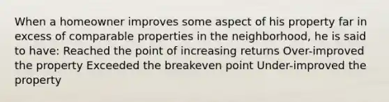 When a homeowner improves some aspect of his property far in excess of comparable properties in the neighborhood, he is said to have: Reached the point of increasing returns Over-improved the property Exceeded the breakeven point Under-improved the property