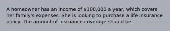 A homeowner has an income of 100,000 a year, which covers her family's expenses. She is looking to purchase a life insurance policy. The amount of insruance coverage should be: