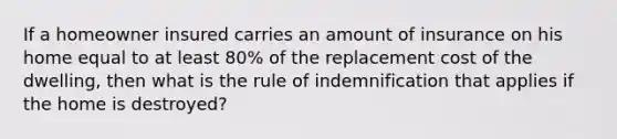 If a homeowner insured carries an amount of insurance on his home equal to at least 80% of the replacement cost of the dwelling, then what is the rule of indemnification that applies if the home is destroyed?