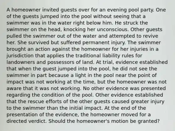 A homeowner invited guests over for an evening pool party. One of the guests jumped into the pool without seeing that a swimmer was in the water right below him. He struck the swimmer on the head, knocking her unconscious. Other guests pulled the swimmer out of the water and attempted to revive her. She survived but suffered permanent injury. The swimmer brought an action against the homeowner for her injuries in a jurisdiction that applies the traditional liability rules for landowners and possessors of land. At trial, evidence established that when the guest jumped into the pool, he did not see the swimmer in part because a light in the pool near the point of impact was not working at the time, but the homeowner was not aware that it was not working. No other evidence was presented regarding the condition of the pool. Other evidence established that the rescue efforts of the other guests caused greater injury to the swimmer than the initial impact. At the end of the presentation of the evidence, the homeowner moved for a directed verdict. Should the homeowner's motion be granted?