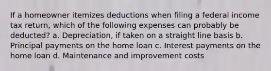 If a homeowner itemizes deductions when filing a federal income tax return, which of the following expenses can probably be deducted? a. Depreciation, if taken on a straight line basis b. Principal payments on the home loan c. Interest payments on the home loan d. Maintenance and improvement costs