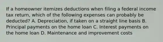 If a homeowner itemizes deductions when filing a federal income tax return, which of the following expenses can probably be deducted? A. Depreciation, if taken on a straight line basis B. Principal payments on the home loan C. Interest payments on the home loan D. Maintenance and improvement costs