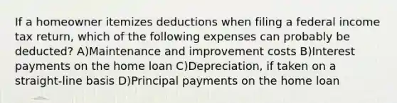 If a homeowner itemizes deductions when filing a federal income tax return, which of the following expenses can probably be deducted? A)Maintenance and improvement costs B)Interest payments on the home loan C)Depreciation, if taken on a straight-line basis D)Principal payments on the home loan