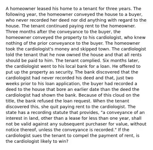 A homeowner leased his home to a tenant for three years. The following year, the homeowner conveyed the house to a buyer, who never recorded her deed nor did anything with regard to the house. The tenant continued paying rent to the homeowner. Three months after the conveyance to the buyer, the homeowner conveyed the property to his cardiologist, who knew nothing of the prior conveyance to the buyer. The homeowner took the cardiologist's money and skipped town. The cardiologist told the tenant that he now owned the house and that all rents should be paid to him. The tenant complied. Six months later, the cardiologist went to his local bank for a loan. He offered to put up the property as security. The bank discovered that the cardiologist had never recorded his deed and that, just two weeks prior to his loan application, the buyer had recorded a deed to the house that bore an earlier date than the deed the cardiologist had shown the bank. Because of this cloud on the title, the bank refused the loan request. When the tenant discovered this, she quit paying rent to the cardiologist. The state has a recording statute that provides, "a conveyance of an interest in land, other than a lease for less than one year, shall not be valid against any subsequent purchaser for value, without notice thereof, unless the conveyance is recorded." If the cardiologist sues the tenant to compel the payment of rent, is the cardiologist likely to win?