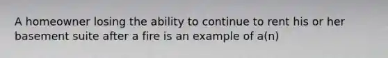 A homeowner losing the ability to continue to rent his or her basement suite after a fire is an example of a(n)