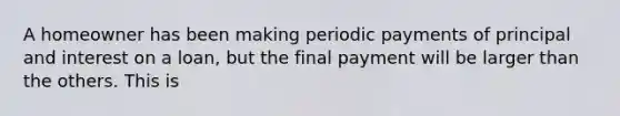 A homeowner has been making periodic payments of principal and interest on a loan, but the final payment will be larger than the others. This is