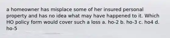 a homeowner has misplace some of her insured personal property and has no idea what may have happened to it. Which HO policy form would cover such a loss a. ho-2 b. ho-3 c. ho4 d. ho-5