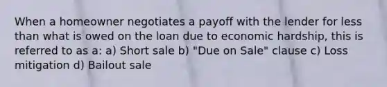 When a homeowner negotiates a payoff with the lender for less than what is owed on the loan due to economic hardship, this is referred to as a: a) Short sale b) "Due on Sale" clause c) Loss mitigation d) Bailout sale