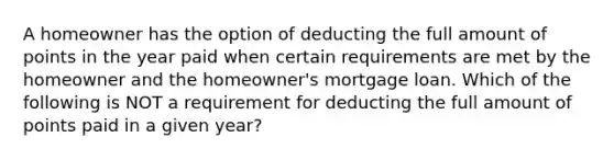 A homeowner has the option of deducting the full amount of points in the year paid when certain requirements are met by the homeowner and the homeowner's mortgage loan. Which of the following is NOT a requirement for deducting the full amount of points paid in a given year?