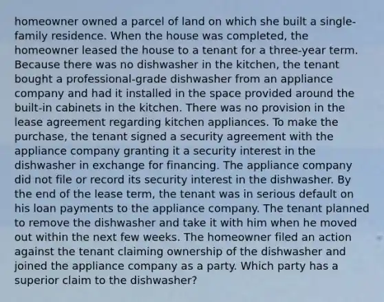 homeowner owned a parcel of land on which she built a single-family residence. When the house was completed, the homeowner leased the house to a tenant for a three-year term. Because there was no dishwasher in the kitchen, the tenant bought a professional-grade dishwasher from an appliance company and had it installed in the space provided around the built-in cabinets in the kitchen. There was no provision in the lease agreement regarding kitchen appliances. To make the purchase, the tenant signed a security agreement with the appliance company granting it a security interest in the dishwasher in exchange for financing. The appliance company did not file or record its security interest in the dishwasher. By the end of the lease term, the tenant was in serious default on his loan payments to the appliance company. The tenant planned to remove the dishwasher and take it with him when he moved out within the next few weeks. The homeowner filed an action against the tenant claiming ownership of the dishwasher and joined the appliance company as a party. Which party has a superior claim to the dishwasher?