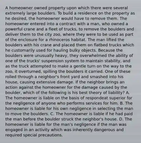 A homeowner owned property upon which there were several extremely large boulders. To build a residence on the property as he desired, the homeowner would have to remove them. The homeowner entered into a contract with a man, who owned a powerful crane and a fleet of trucks, to remove the boulders and deliver them to the city zoo, where they were to be used as part of the enclosure for a rhinoceros habitat. The man lifted the boulders with his crane and placed them on flatbed trucks which he customarily used for hauling bulky objects. Because the boulders were unusually heavy, they overwhelmed the ability of one of the trucks' suspension system to maintain stability, and as the truck attempted to make a gentle turn on the way to the zoo, it overturned, spilling the boulders it carried. One of these rolled through a neighbor's front yard and smashed into his house, causing extensive damage. If the neighbor brings an action against the homeowner for the damage caused by the boulder, which of the following is his best theory of liability? A. The homeowner is liable on the basis of respondeat superior for the negligence of anyone who performs services for him. B. The homeowner is liable for his own negligence in selecting the man to move the boulders. C. The homeowner is liable if he had paid the man before the boulder struck the neighbor's house. D. The homeowner is liable for the man's negligence if the man was engaged in an activity which was inherently dangerous and required special precautions.