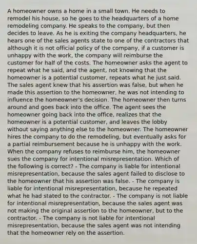 A homeowner owns a home in a small town. He needs to remodel his house, so he goes to the headquarters of a home remodeling company. He speaks to the company, but then decides to leave. As he is exiting the company headquarters, he hears one of the sales agents state to one of the contractors that although it is not official policy of the company, if a customer is unhappy with the work, the company will reimburse the customer for half of the costs. The homeowner asks the agent to repeat what he said, and the agent, not knowing that the homeowner is a potential customer, repeats what he just said. The sales agent knew that his assertion was false, but when he made this assertion to the homeowner, he was not intending to influence the homeowner's decision. The homeowner then turns around and goes back into the office. The agent sees the homeowner going back into the office, realizes that the homeowner is a potential customer, and leaves the lobby without saying anything else to the homeowner. The homeowner hires the company to do the remodeling, but eventually asks for a partial reimbursement because he is unhappy with the work. When the company refuses to reimburse him, the homeowner sues the company for intentional misrepresentation. Which of the following is correct? - The company is liable for intentional misrepresentation, because the sales agent failed to disclose to the homeowner that his assertion was false. - The company is liable for intentional misrepresentation, because he repeated what he had stated to the contractor. - The company is not liable for intentional misrepresentation, because the sales agent was not making the original assertion to the homeowner, but to the contractor. - The company is not liable for intentional misrepresentation, because the sales agent was not intending that the homeowner rely on the assertion.