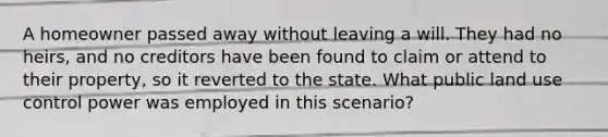 A homeowner passed away without leaving a will. They had no heirs, and no creditors have been found to claim or attend to their property, so it reverted to the state. What public land use control power was employed in this scenario?