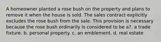 A homeowner planted a rose bush on the property and plans to remove it when the house is sold. The sales contract explicitly excludes the rose bush from the sale. This provision is necessary because the rose bush ordinarily is considered to be a?. a trade fixture. b. personal property. c. an emblement. d. real estate