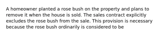 A homeowner planted a rose bush on the property and plans to remove it when the house is sold. The sales contract explicitly excludes the rose bush from the sale. This provision is necessary because the rose bush ordinarily is considered to be