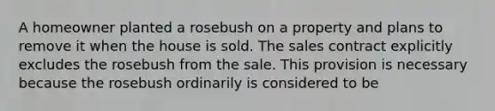 A homeowner planted a rosebush on a property and plans to remove it when the house is sold. The sales contract explicitly excludes the rosebush from the sale. This provision is necessary because the rosebush ordinarily is considered to be