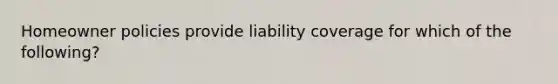 Homeowner policies provide liability coverage for which of the following?