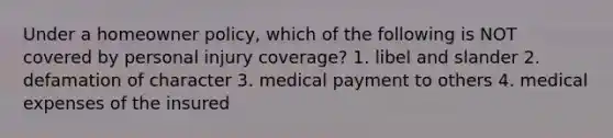 Under a homeowner policy, which of the following is NOT covered by personal injury coverage? 1. libel and slander 2. defamation of character 3. medical payment to others 4. medical expenses of the insured