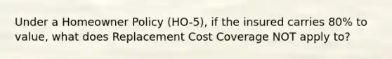 Under a Homeowner Policy (HO-5), if the insured carries 80% to value, what does Replacement Cost Coverage NOT apply to?