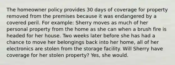 The homeowner policy provides 30 days of coverage for property removed from the premises because it was endangered by a covered peril. For example: Sherry moves as much of her personal property from the home as she can when a brush fire is headed for her house. Two weeks later before she has had a chance to move her belongings back into her home, all of her electronics are stolen from the storage facility. Will Sherry have coverage for her stolen property? Yes, she would.