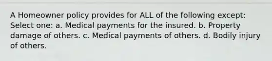 A Homeowner policy provides for ALL of the following except: Select one: a. Medical payments for the insured. b. Property damage of others. c. Medical payments of others. d. Bodily injury of others.