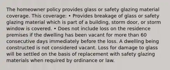 The homeowner policy provides glass or safety glazing material coverage. This coverage: • Provides breakage of glass or safety glazing material which is part of a building, storm door, or storm window is covered. • Does not include loss on the residence premises if the dwelling has been vacant for more than 60 consecutive days immediately before the loss. A dwelling being constructed is not considered vacant. Loss for damage to glass will be settled on the basis of replacement with safety glazing materials when required by ordinance or law.