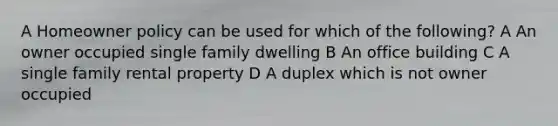 A Homeowner policy can be used for which of the following? A An owner occupied single family dwelling B An office building C A single family rental property D A duplex which is not owner occupied