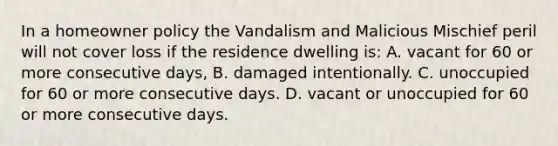 In a homeowner policy the Vandalism and Malicious Mischief peril will not cover loss if the residence dwelling is: A. vacant for 60 or more consecutive days, B. damaged intentionally. C. unoccupied for 60 or more consecutive days. D. vacant or unoccupied for 60 or more consecutive days.