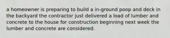 a homeowner is preparing to build a in-ground poop and deck in the backyard the contractor just delivered a load of lumber and concrete to the house for construction beginning next week the lumber and concrete are considered.