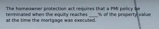 The homeowner protection act requires that a PMI policy be terminated when the equity reaches ____% of the property value at the time the mortgage was executed.