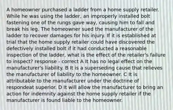 A homeowner purchased a ladder from a home supply retailer. While he was using the ladder, an improperly installed bolt fastening one of the rungs gave way, causing him to fall and break his leg. The homeowner sued the manufacturer of the ladder to recover damages for his injury. If it is established at trial that the home supply retailer could have discovered the defectively installed bolt if it had conducted a reasonable inspection of the ladder, what is the effect of the retailer's failure to inspect? response - correct A It has no legal effect on the manufacturer's liability. B It is a superseding cause that relieves the manufacturer of liability to the homeowner. C It is attributable to the manufacturer under the doctrine of respondeat superior. D It will allow the manufacturer to bring an action for indemnity against the home supply retailer if the manufacturer is found liable to the homeowner.