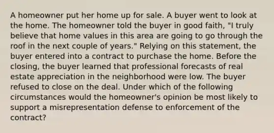 A homeowner put her home up for sale. A buyer went to look at the home. The homeowner told the buyer in good faith, "I truly believe that home values in this area are going to go through the roof in the next couple of years." Relying on this statement, the buyer entered into a contract to purchase the home. Before the closing, the buyer learned that professional forecasts of real estate appreciation in the neighborhood were low. The buyer refused to close on the deal. Under which of the following circumstances would the homeowner's opinion be most likely to support a misrepresentation defense to enforcement of the contract?