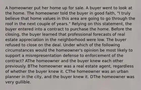 A homeowner put her home up for sale. A buyer went to look at the home. The homeowner told the buyer in good faith, "I truly believe that home values in this area are going to go through the roof in the next couple of years." Relying on this statement, the buyer entered into a contract to purchase the home. Before the closing, the buyer learned that professional forecasts of real estate appreciation in the neighborhood were low. The buyer refused to close on the deal. Under which of the following circumstances would the homeowner's opinion be most likely to support a misrepresentation defense to enforcement of the contract? AThe homeowner and the buyer knew each other previously. BThe homeowner was a real estate agent, regardless of whether the buyer knew it. CThe homeowner was an urban planner in the city, and the buyer knew it. DThe homeowner was very gullible.