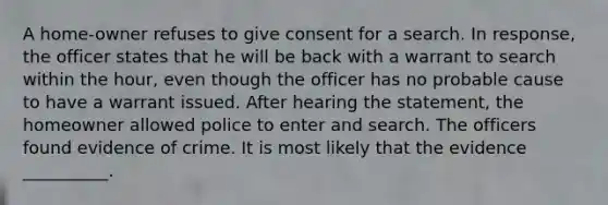 A home-owner refuses to give consent for a search. In response, the officer states that he will be back with a warrant to search within the hour, even though the officer has no probable cause to have a warrant issued. After hearing the statement, the homeowner allowed police to enter and search. The officers found evidence of crime. It is most likely that the evidence __________.