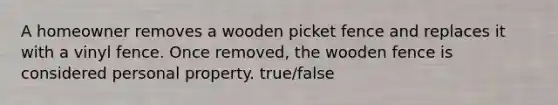 A homeowner removes a wooden picket fence and replaces it with a vinyl fence. Once removed, the wooden fence is considered personal property. true/false