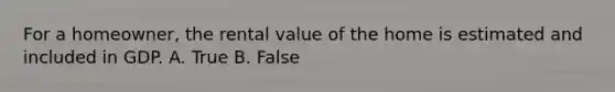 For a homeowner, the rental value of the home is estimated and included in GDP. A. True B. False