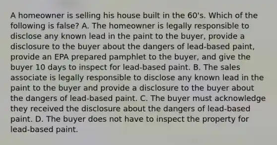 A homeowner is selling his house built in the 60's. Which of the following is false? A. The homeowner is legally responsible to disclose any known lead in the paint to the buyer, provide a disclosure to the buyer about the dangers of lead-based paint, provide an EPA prepared pamphlet to the buyer, and give the buyer 10 days to inspect for lead-based paint. B. The sales associate is legally responsible to disclose any known lead in the paint to the buyer and provide a disclosure to the buyer about the dangers of lead-based paint. C. The buyer must acknowledge they received the disclosure about the dangers of lead-based paint. D. The buyer does not have to inspect the property for lead-based paint.