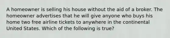 A homeowner is selling his house without the aid of a broker. The homeowner advertises that he will give anyone who buys his home two free airline tickets to anywhere in the continental United States. Which of the following is true?