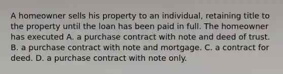 A homeowner sells his property to an individual, retaining title to the property until the loan has been paid in full. The homeowner has executed A. a purchase contract with note and deed of trust. B. a purchase contract with note and mortgage. C. a contract for deed. D. a purchase contract with note only.