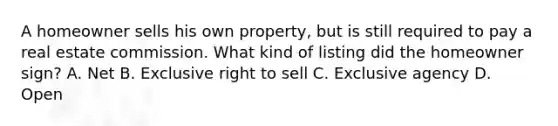 A homeowner sells his own property, but is still required to pay a real estate commission. What kind of listing did the homeowner sign? A. Net B. Exclusive right to sell C. Exclusive agency D. Open