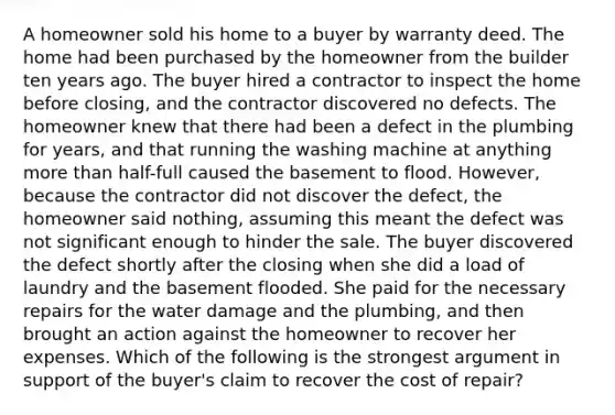 A homeowner sold his home to a buyer by warranty deed. The home had been purchased by the homeowner from the builder ten years ago. The buyer hired a contractor to inspect the home before closing, and the contractor discovered no defects. The homeowner knew that there had been a defect in the plumbing for years, and that running the washing machine at anything more than half-full caused the basement to flood. However, because the contractor did not discover the defect, the homeowner said nothing, assuming this meant the defect was not significant enough to hinder the sale. The buyer discovered the defect shortly after the closing when she did a load of laundry and the basement flooded. She paid for the necessary repairs for the water damage and the plumbing, and then brought an action against the homeowner to recover her expenses. Which of the following is the strongest argument in support of the buyer's claim to recover the cost of repair?