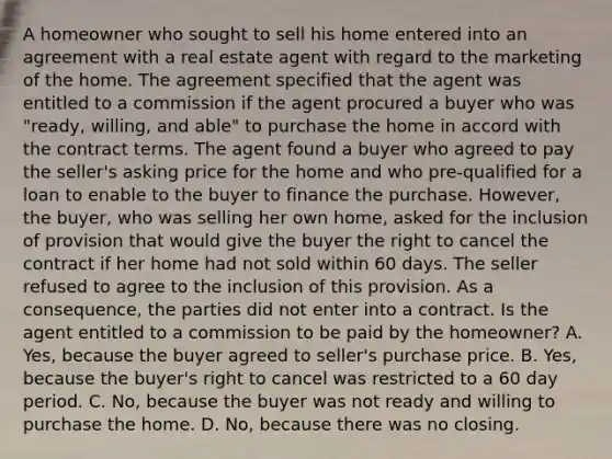 A homeowner who sought to sell his home entered into an agreement with a real estate agent with regard to the marketing of the home. The agreement specified that the agent was entitled to a commission if the agent procured a buyer who was "ready, willing, and able" to purchase the home in accord with the contract terms. The agent found a buyer who agreed to pay the seller's asking price for the home and who pre-qualified for a loan to enable to the buyer to finance the purchase. However, the buyer, who was selling her own home, asked for the inclusion of provision that would give the buyer the right to cancel the contract if her home had not sold within 60 days. The seller refused to agree to the inclusion of this provision. As a consequence, the parties did not enter into a contract. Is the agent entitled to a commission to be paid by the homeowner? A. Yes, because the buyer agreed to seller's purchase price. B. Yes, because the buyer's right to cancel was restricted to a 60 day period. C. No, because the buyer was not ready and willing to purchase the home. D. No, because there was no closing.