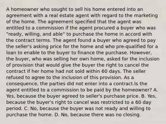 A homeowner who sought to sell his home entered into an agreement with a real estate agent with regard to the marketing of the home. The agreement specified that the agent was entitled to a commission if the agent procured a buyer who was "ready, willing, and able" to purchase the home in accord with the contract terms. The agent found a buyer who agreed to pay the seller's asking price for the home and who pre-qualified for a loan to enable to the buyer to finance the purchase. However, the buyer, who was selling her own home, asked for the inclusion of provision that would give the buyer the right to cancel the contract if her home had not sold within 60 days. The seller refused to agree to the inclusion of this provision. As a consequence, the parties did not enter into a contract.Is the agent entitled to a commission to be paid by the homeowner? A. Yes, because the buyer agreed to seller's purchase price. B. Yes, because the buyer's right to cancel was restricted to a 60 day period. C. No, because the buyer was not ready and willing to purchase the home. D. No, because there was no closing.