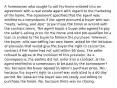 A homeowner who sought to sell his home entered into an agreement with a real estate agent with regard to the marketing of the home. The agreement specified that the agent was entitled to a commission if the agent procured a buyer who was "ready, willing, and able" to purchase the home in accord with the contract terms. The agent found a buyer who agreed to pay the seller's asking price for the home and who pre-qualified for a loan to enable to the buyer to finance the purchase. However, the buyer, who was selling her own home, asked for the inclusion of provision that would give the buyer the right to cancel the contract if her home had not sold within 60 days. The seller refused to agree to the inclusion of this provision. As a consequence, the parties did not enter into a contract. Is the agent entitled to a commission to be paid by the homeowner? Yes, because the buyer agreed to seller's purchase price. Yes, because the buyer's right to cancel was restricted to a 60 day period. No, because the buyer was not ready and willing to purchase the home. No, because there was no closing.