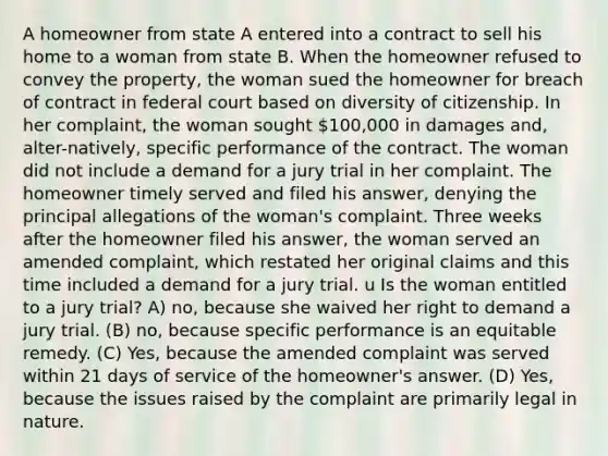 A homeowner from state A entered into a contract to sell his home to a woman from state B. When the homeowner refused to convey the property, the woman sued the homeowner for breach of contract in federal court based on diversity of citizenship. In her complaint, the woman sought 100,000 in damages and, alter-natively, specific performance of the contract. The woman did not include a demand for a jury trial in her complaint. The homeowner timely served and filed his answer, denying the principal allegations of the woman's complaint. Three weeks after the homeowner filed his answer, the woman served an amended complaint, which restated her original claims and this time included a demand for a jury trial. u Is the woman entitled to a jury trial? A) no, because she waived her right to demand a jury trial. (B) no, because specific performance is an equitable remedy. (C) Yes, because the amended complaint was served within 21 days of service of the homeowner's answer. (D) Yes, because the issues raised by the complaint are primarily legal in nature.