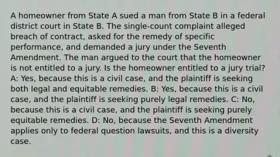 A homeowner from State A sued a man from State B in a federal district court in State B. The single-count complaint alleged breach of contract, asked for the remedy of specific performance, and demanded a jury under the Seventh Amendment. The man argued to the court that the homeowner is not entitled to a jury. Is the homeowner entitled to a jury trial? A: Yes, because this is a civil case, and the plaintiff is seeking both legal and equitable remedies. B: Yes, because this is a civil case, and the plaintiff is seeking purely legal remedies. C: No, because this is a civil case, and the plaintiff is seeking purely equitable remedies. D: No, because the Seventh Amendment applies only to federal question lawsuits, and this is a diversity case.