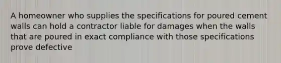 A homeowner who supplies the specifications for poured cement walls can hold a contractor liable for damages when the walls that are poured in exact compliance with those specifications prove defective