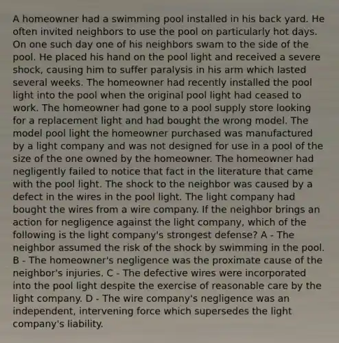 A homeowner had a swimming pool installed in his back yard. He often invited neighbors to use the pool on particularly hot days. On one such day one of his neighbors swam to the side of the pool. He placed his hand on the pool light and received a severe shock, causing him to suffer paralysis in his arm which lasted several weeks. The homeowner had recently installed the pool light into the pool when the original pool light had ceased to work. The homeowner had gone to a pool supply store looking for a replacement light and had bought the wrong model. The model pool light the homeowner purchased was manufactured by a light company and was not designed for use in a pool of the size of the one owned by the homeowner. The homeowner had negligently failed to notice that fact in the literature that came with the pool light. The shock to the neighbor was caused by a defect in the wires in the pool light. The light company had bought the wires from a wire company. If the neighbor brings an action for negligence against the light company, which of the following is the light company's strongest defense? A - The neighbor assumed the risk of the shock by swimming in the pool. B - The homeowner's negligence was the proximate cause of the neighbor's injuries. C - The defective wires were incorporated into the pool light despite the exercise of reasonable care by the light company. D - The wire company's negligence was an independent, intervening force which supersedes the light company's liability.